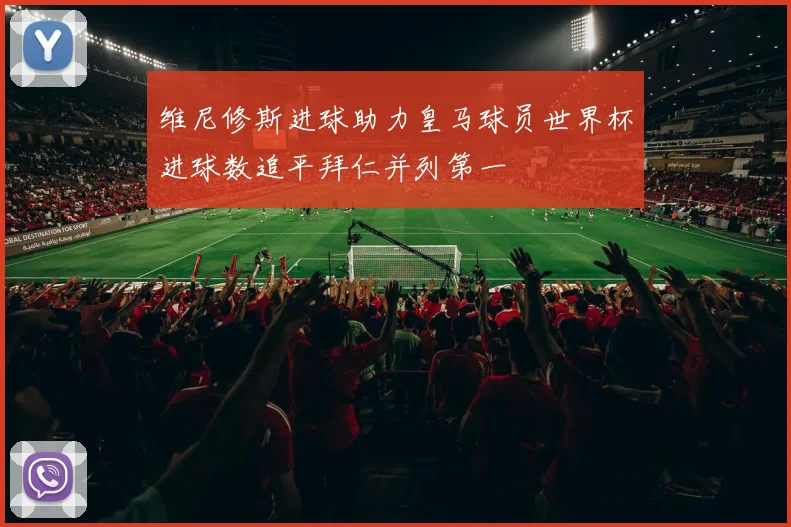 维尼修斯进球助力皇马球员世界杯进球数追平拜仁并列第一