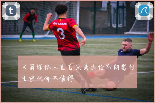 火箭媒体人直言交易杰伦布朗需付出重代价不值得
