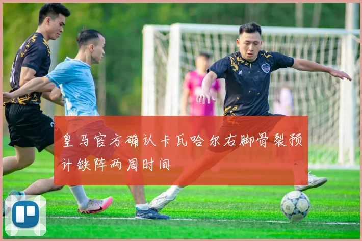 皇马官方确认卡瓦哈尔右脚骨裂预计缺阵两周时间