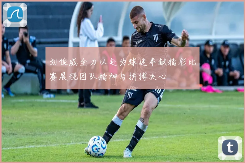 刘俊威全力以赴为球迷奉献精彩比赛展现团队精神与拼搏决心