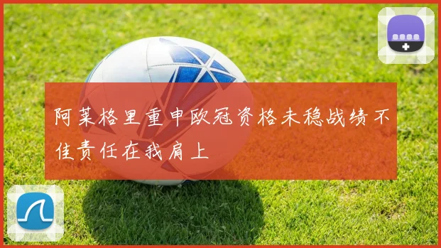阿莱格里重申欧冠资格未稳战绩不佳责任在我肩上