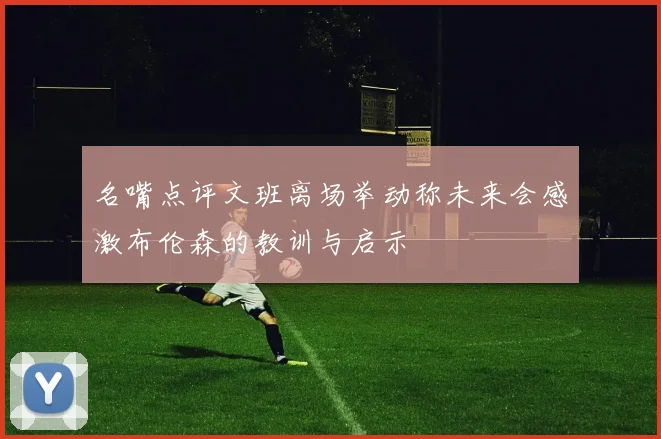 名嘴点评文班离场举动称未来会感激布伦森的教训与启示