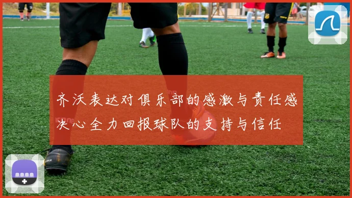 齐沃表达对俱乐部的感激与责任感决心全力回报球队的支持与信任