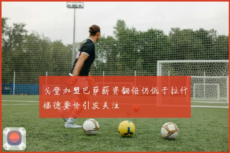 戈登加盟巴萨薪资翻倍仍低于拉什福德要价引发关注