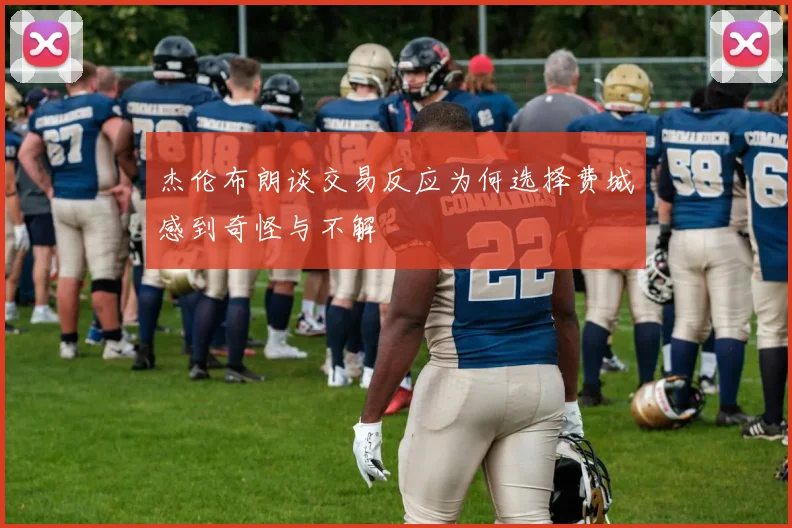 杰伦布朗谈交易反应为何选择费城感到奇怪与不解