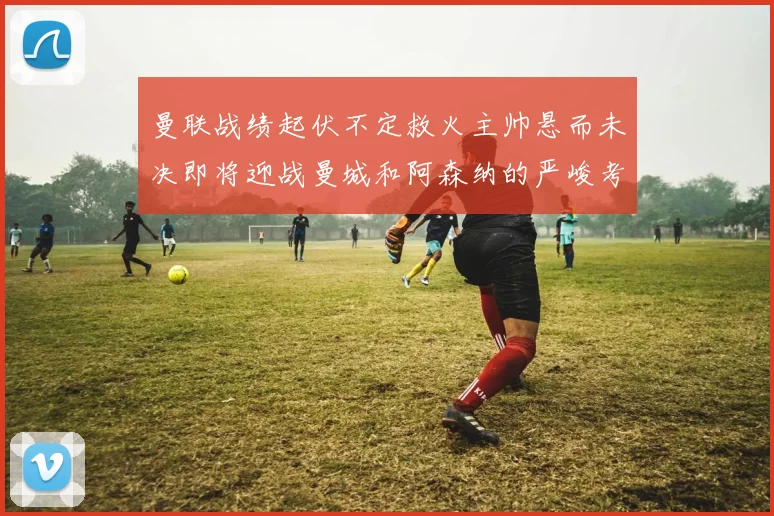 曼联战绩起伏不定救火主帅悬而未决即将迎战曼城和阿森纳的严峻考验