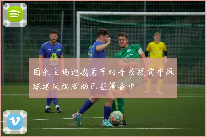 国米主场迎战意甲对手或提前夺冠球迷庆祝活动已在筹备中