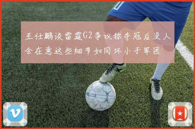 王仕鹏谈雷霆G2争议称夺冠后没人会在意这些细节如同坏小子军团