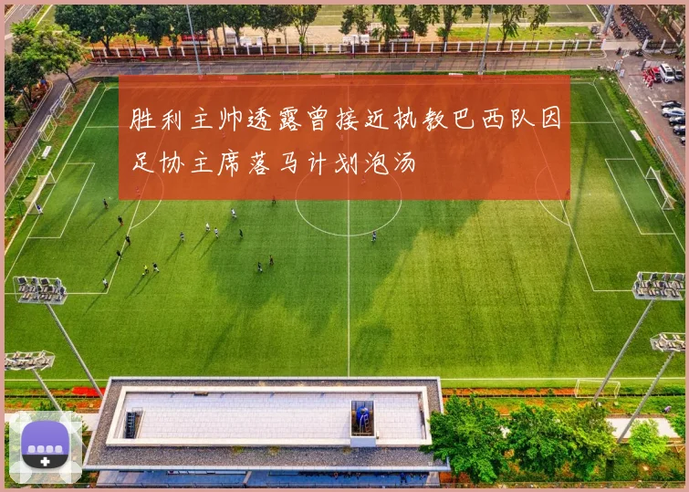 胜利主帅透露曾接近执教巴西队因足协主席落马计划泡汤