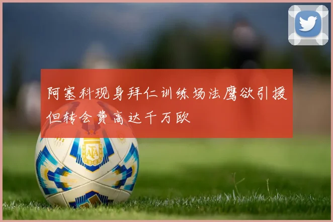 阿塞科现身拜仁训练场法鹰欲引援但转会费高达千万欧