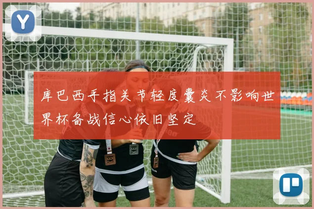 库巴西手指关节轻度囊炎不影响世界杯备战信心依旧坚定