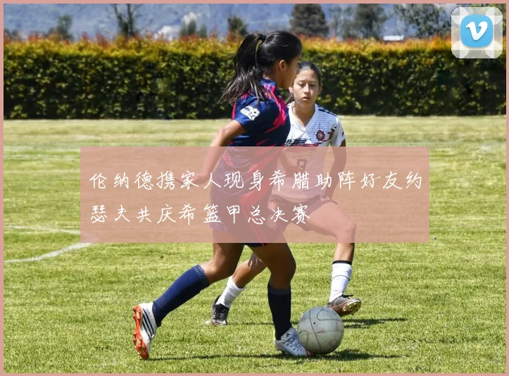 伦纳德携家人现身希腊助阵好友约瑟夫共庆希篮甲总决赛