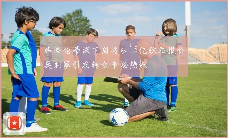 弗洛伦蒂诺下周将以15亿欧元报价奥利塞引发转会市场热议