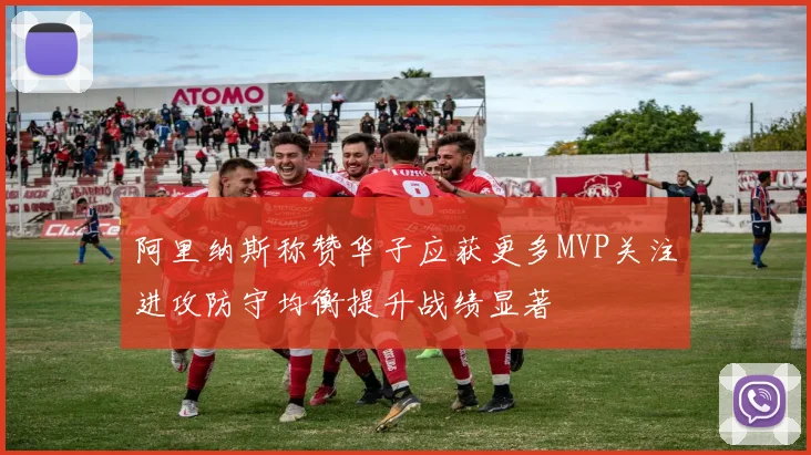 阿里纳斯称赞华子应获更多MVP关注进攻防守均衡提升战绩显著