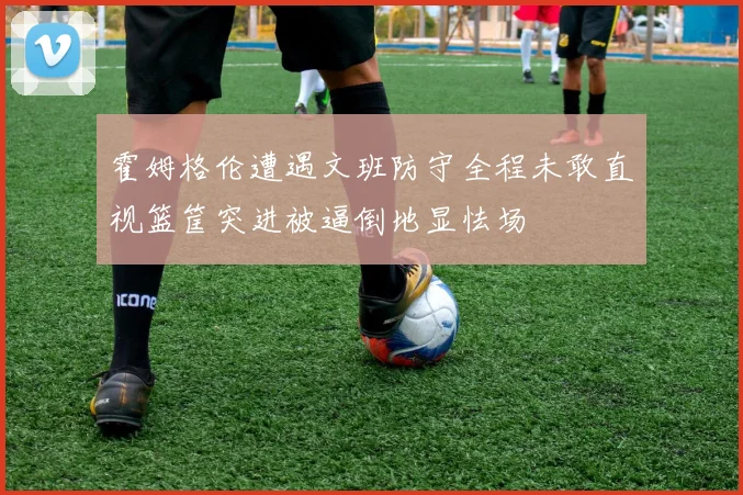 霍姆格伦遭遇文班防守全程未敢直视篮筐突进被逼倒地显怯场