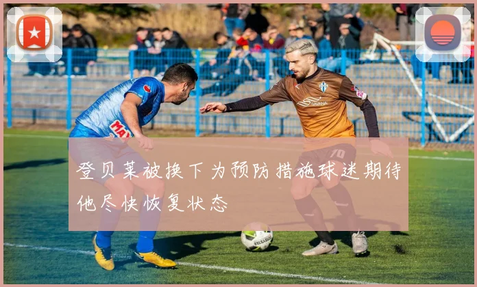 登贝莱被换下为预防措施球迷期待他尽快恢复状态