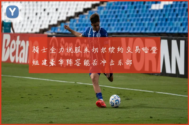 骑士全力说服米切尔续约交易哈登组建豪华阵容能否冲击东部