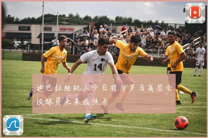 迪巴拉经纪人今日将与罗马高层会谈球员未来成焦点