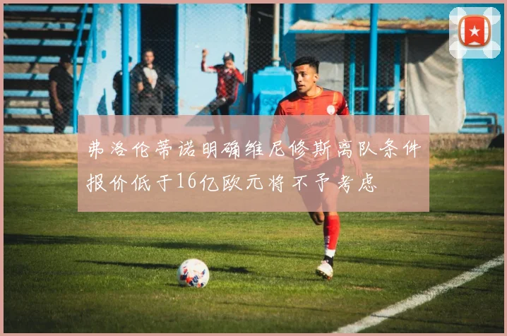 弗洛伦蒂诺明确维尼修斯离队条件报价低于16亿欧元将不予考虑